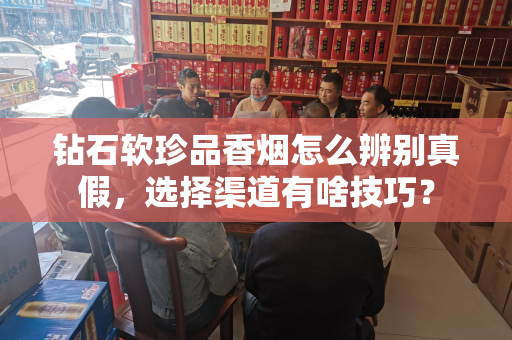 钻石软珍品香烟怎么辨别真假，选择渠道有啥技巧？
